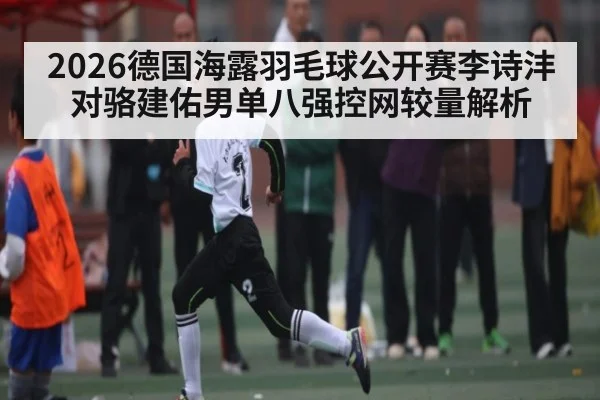 2026德国海露羽毛球公开赛李诗沣对骆建佑男单八强控网较量解析